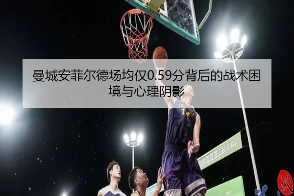曼城安菲尔德场均仅0.59分背后的战术困境与心理阴影 | XINGKONG